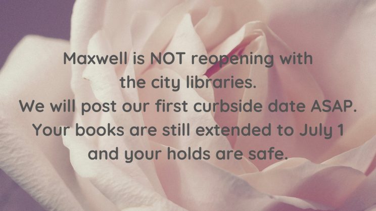 Maxwell is NOT reopening with the city libraries. We will post our first curbside date ASAP. Your books are still extended to July 1 and your holds are safe.